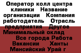 Оператор колл-центра клиники › Название организации ­ Компания-работодатель › Отрасль предприятия ­ Другое › Минимальный оклад ­ 30 000 - Все города Работа » Вакансии   . Ханты-Мансийский,Урай г.